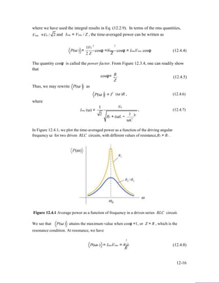 where we have used the integral results in Eq. (12.2.9). In terms of the rms quantities,
Vrms =V0 / 2 and Irms = Vrms / Z , the time-averaged power can be written as
2 2
P(ω ) =
1V0
2 Z
cosφ =Vrms cosφ = IrmsVrms cosφ (12.4.4)
Z
The quantity cosφ is called the power factor. From Figure 12.3.4, one can readily show
that
Rcosφ= . (12.4.5)
Z
Thus, we may rewrite P(ω ) as
P(ω ) = I
where
1
2
(ω )R , (12.4.6)
V0
Irms (ω) =
2
R2 + (ωL −
1
ωC
, (12.4.7)
)2
In Figure 12.4.1, we plot the time-averaged power as a function of the driving angular
frequency ω for two driven RLC circuits, with different values of resistance,R2 > R1 .
Figure 12.4.1 Average power as a function of frequency in a driven series RLC circuit.
We see that P(ω ) attains the maximum value when cosφ =1, or Z = R , which is the
resonance condition. At resonance, we have
P(ω0 )
2
s
= IrmsVrms = Vrm (12.4.8)
R
12-16
 