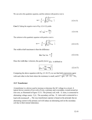 We can solve this quadratic equation, and the solution with positive root is
ω+=
R
2L
+
⎛
⎜
⎝
2
R⎞
⎟ +ω
4L⎠
2
0 (12.4.13)
Case 2: Taking the negative root of Eq. (12.4.12) yields
ω2 2
− −ω0 =−
Rω−
L
(12.4.14)
The solution to this quadratic equation with positive root is
ω−=−
R
2L
+
⎛
⎜
⎝
2
R⎞
⎟ +ω
4L⎠
2
0 (12.4.15)
The width at half maximum is then the difference
Δω =ω −ω+ −
Once the width Δω is known, the quality factor
ω0
R
= . (12.4.16)
L
Qqual is defined as
L
Qqual = Δω
=ω0
R
(12.4.17)
Comparing the above equation with Eq. (11.10.17), we see that both expressions agree
with each other in the limit where the resistance is small, and 2
ω′ = ω 2
−(R / 2L) ≈ω0 0
12.5 Transformer
A transformer is a device used to increase or decrease the AC voltage in a circuit. A
typical device consists of two coils of wire, a primary and a secondary, wound around an
iron core, as illustrated in Figure 12.5.1. The primary coil, with N turns, is connected to1
alternating voltage source V1(t) . The secondary coil has N2 turns and is connected to a
load with resistanceR . The way transformers operate is based on the principle that an2
alternating current in the primary coil will induce an alternating emf on the secondary
coil due to their mutual inductance.
12-18
 