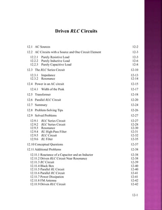 Driven RLC Circuits
12.1 AC Sources 12-2
12.2 AC Circuits with a Source and One Circuit Element 12-3
12.2.1 Purely Resistive Load 12-3
12.2.2 Purely Inductive Load 12-6
12.2.3 Purely Capacitive Load 12-8
12.3 The RLC Series Circuit 12-10
12.3.1 Impedance 12-13
12.3.2 Resonance 12-14
12.4 Power in an AC circuit 12-15
12.4.1 Width of the Peak 12-17
12.5 Transformer 12-18
12.6 Parallel RLC Circuit 12-20
12.7 Summary 12-24
12.8 Problem-Solving Tips 12-26
12.9 Solved Problems 12-27
12.9.1 RLC Series Circuit 12-27
12.9.2 RLC Series Circuit 12-28
12.9.3 Resonance 12-30
12.9.4 RL High-Pass Filter 12-31
12.9.5 RLC Circuit 12-32
12.9.6 RL Filter 12-35
12.10 Conceptual Questions 12-37
12.11 Additional Problems 12-38
12.11.1 Reactance of a Capacitor and an Inductor 12-38
12.11.2 Driven RLC Circuit Near Resonance 12-38
12.11.3 RC Circuit 12-39
12.11.4 Black Box 12-40
12.11.5 Parallel RL Circuit 12-40
12.11.6 Parallel RC Circuit 12-41
12.11.7 Power Dissipation 12-41
12.11.8 FM Antenna 12-42
12.11.9 Driven RLC Circuit 12-42
12-1
 