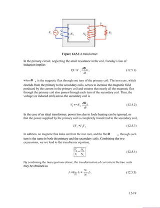 Figure 12.5.1 A transformer
In the primary circuit, neglecting the small resistance in the coil, Faraday’s law of
induction implies
dΦ
V=−N B , (12.5.1)1 1
dt
whereΦ B is the magnetic flux through one turn of the primary coil. The iron core, which
extends from the primary to the secondary coils, serves to increase the magnetic field
produced by the current in the primary coil and ensures that nearly all the magnetic flux
through the primary coil also passes through each turn of the secondary coil. Thus, the
voltage (or induced emf) across the secondary coil is
dΦ
V =−N B (12.5.2)2 2
dt
In the case of an ideal transformer, power loss due to Joule heating can be ignored, so
that the power supplied by the primary coil is completely transferred to the secondary coil,
I V =I V (12.5.3)1 1 2 2
In addition, no magnetic flux leaks out from the iron core, and the fluxΦ B through each
turn is the same in both the primary and the secondary coils. Combining the two
expressions, we are lead to the transformer equation,
V N2
V
= 2
N
(12.5.4)
1 1
By combining the two equations above, the transformation of currents in the two coils
may be obtained as
I1 =V2
V1
I2 =
N2
N1
I2 . (12.5.5)
12-19
 