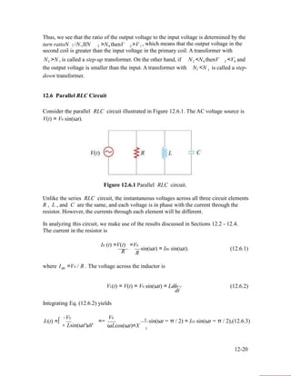 Thus, we see that the ratio of the output voltage to the input voltage is determined by the
turn ratioN /N. IfN >N, thenV >V , which means that the output voltage in the2 1 2 1 2 1
second coil is greater than the input voltage in the primary coil. A transformer with
N >N is called a step-up transformer. On the other hand, if N <N, thenV <V, and2 1
the output voltage is smaller than the input. A transformer with
2 1 2 1
N <N is called a step-2 1
down transformer.
12.6 Parallel RLC Circuit
Consider the parallel RLC circuit illustrated in Figure 12.6.1. The AC voltage source is
V(t) = V0 sin(ωt).
Figure 12.6.1 Parallel RLC circuit.
Unlike the series RLC circuit, the instantaneous voltages across all three circuit elements
R , L , and C are the same, and each voltage is in phase with the current through the
resistor. However, the currents through each element will be different.
In analyzing this circuit, we make use of the results discussed in Sections 12.2 - 12.4.
The current in the resistor is
IR (t) =V(t) =V0
sin(ωt) = IR0 sin(ωt). (12.6.1)
R R
where IR0 =V0 / R . The voltage across the inductor is
VL(t) = V(t) = V0 sin(ωt) = LdIL . (12.6.2)
dt
Integrating Eq. (12.6.2) yields
t
IL(t) =∫
V0
=−
V0 0
sin(ωt − π / 2) = IL0 sin(ωt − π / 2),(12.6.3)
0 Lsin(ωt')dt' ωLcos(ωt)=X L
12-20
 