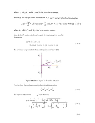 whereI L0 =V X0 / L andX L =ωL is the inductive reactance.
Similarly, the voltage across the capacitor is
dQ V0
VC (t)=V0 sin(ωt)=Q(t)/C, which implies
IC (t) =
dt
= ωCV0cos(ωt) = sin(ωt + π / 2) = IC0 sin(ωt + π / 2), (12.6.4)
XC
where IC0 =V0 / XC and XC
=1/ωC is the capacitive reactance.
Using Kirchhoff’s junction rule, the total current in the circuit is simply the sum of all
three currents.
I(t) = IR (t) + IL(t) + IC(t)
(12.6.5)
= IR0sin(ωt)+ IL0sin(ωt −π / 2)+ IC0sin(ωt +π / 2).
The currents can be represented with the phasor diagram shown in Figure 12.6.2.
Figure 12.6.2 Phasor diagram for the parallel RLC circuit
From the phasor diagram, the phasors satisfy the vector addition condition,
I =I +I +I (12.6.6)
The amplitude of the current,I 0
0 R0 L0 C0
, can be obtained as
I0 =|I0 |=|IR0 +IL0 +
1 ⎛
IC0 |= I20 + (IC0 − IL0 )2
1⎞2 1 ⎛1
1 ⎞2
(12.6.7)
=V0
R2
+ ωC−⎜ ⎟ =V0
⎝ ωL⎠ XR2
+⎜ −
⎝XC XL
⎟
⎠
12-21
 