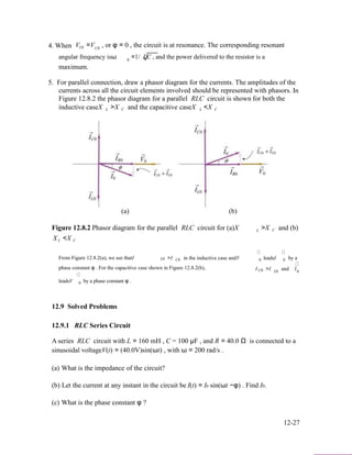 4. When V =V , or φ = 0 , the circuit is at resonance. The corresponding resonantL0 C0
angular frequency isω =1/ LC , and the power delivered to the resistor is a0
maximum.
5. For parallel connection, draw a phasor diagram for the currents. The amplitudes of the
currents across all the circuit elements involved should be represented with phasors. In
Figure 12.8.2 the phasor diagram for a parallel RLC circuit is shown for both the
inductive caseX L >X C and the capacitive caseX L <X C
(a) (b)
Figure 12.8.2 Phasor diagram for the parallel RLC circuit for (a)X
X <X
L >X C and (b)
L C
From Figure 12.8.2(a), we see thatI >I in the inductive case andV leadsI by aL0 C0 0 0
phase constant φ . For the capacitive case shown in Figure 12.8.2(b), I >I and IC0 L0
leadsV by a phase constant φ .
0
0
12.9 Solved Problems
12.9.1 RLC Series Circuit
A series RLC circuit with L = 160 mH , C = 100 µF , and R = 40.0 Ω is connected to a
sinusoidal voltageV(t) = (40.0V)sin(ωt) , with ω = 200 rad/s .
(a) What is the impedance of the circuit?
(b) Let the current at any instant in the circuit be
(c) What is the phase constant φ ?
I(t) = I0 sin(ωt −φ) . Find I0.
12-27
 