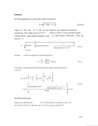 Solution:
(a) The impedance of a series RLC circuit is given by
Z = R 2
+(X −X )2, (12.9.1)L C
where X L =ωL and XC = 1/ ωC are the inductive and capacitive reactances,
respectively. The voltage source isV (t) = V sin(ω t), where V0 is the maximum output0
voltage and ω is the angular frequency, with V = 40 V and ω = 200 rad/s . Thus, the0
impedance Z is
Z= (40.0 Ω)2+
= 43.9Ω.
⎛
⎜
⎝
(200 rad/s)(0.160 H) −
1 ⎞2
⎟
(200 rad/s)(100 × 10−6 F)⎠
(12.9.2)
(b) WithV = 40.0 V , the amplitude of the current is given by0
V 40.0 V
I0
0
=
Z
= =0.911A (12.9.3)
43.9Ω
(c) The phase constant (the phase difference between the voltage source and the current)
is given by
⎛
φ = tan−1⎜
⎝
⎛
XL − XC
R
⎞
⎟ =
⎠
⎛
⎜
tan−1⎜
⎜
⎝
ωL−
R
1
ωC
⎞
⎟
⎟
⎟
⎠
1 ⎞
(12.9.4)
⎜
= tan−1⎜
(200 rad/s)(0.160 H) −
(200 rad/s)(100 × 10−6 F)
⎟
⎟= −24.2°.
⎜ 40.0 Ω ⎟
⎜ ⎟⎝ ⎠
12.9.2 RLC Series Circuit
Suppose an AC generator with V(t) = (150V)sin(100t) is connected to a series RLC
circuit with R = 40.0 Ω , L = 80.0 mH , and C = 50.0 µF , as shown in Figure 12.9.1.
12-28
 