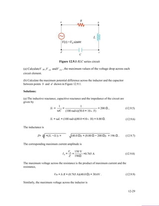 Figure 12.9.1 RLC series circuit
(a) CalculateV ,V andV , the maximum values of the voltage drop across eachR0 L0 C0
circuit element.
(b) Calculate the maximum potential difference across the inductor and the capacitor
between points b and d shown in Figure 12.9.1.
Solutions:
(a) The inductive reactance, capacitive reactance and the impedance of the circuit are
given by
XC =
1
ωC
=
1
(100 rad/s)(50.0 × 10−6 F)
= 200 Ω , (12.9.5)
XL = ωL = (100 rad/s)(80.0 ×10−3 H) = 8.00 Ω. (12.9.6)
The inductance is
Z= R2 +(XL −XC)2 = (40.0 Ω)2 + (8.00 Ω − 200 Ω)2 = 196 Ω . (12.9.7)
The corresponding maximum current amplitude is
V 150 V
I0
0
=
Z
= =0.765 A (12.9.8)
196Ω
The maximum voltage across the resistance is the product of maximum current and the
resistance,
VR0 = I0 R = (0.765 A)(40.0 Ω) = 30.6V . (12.9.9)
Similarly, the maximum voltage across the inductor is
12-29
 