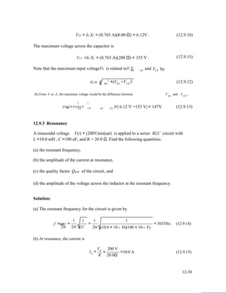 VL0 = I0 XL = (0.765 A)(8.00 Ω) = 6.12V .
The maximum voltage across the capacitor is
VC 0 =I0 XC = (0.765 A)(200 Ω) = 153 V .
Note that the maximum input voltageV0 is related toV,V and
(12.9.10)
(12.9.11)
V by
V = V 2
+(V −V
R0 L0 C0
2
) (12.9.12)0 R0 L0 C0
(b) From b to d , the maximum voltage would be the difference between V and V ,
|V|=|V+V|=|V−V
L0 C0
|=| 6.12 V −153 V| = 147V (12.9.13)bd L0 C0 L0 C0
12.9.3 Resonance
A sinusoidal voltage V(t) = (200V)sin(ωt) is applied to a series RLC circuit with
L =10.0 mH , C =100 nF, and R = 20.0 Ω. Find the following quantities:
(a) the resonant frequency,
(b) the amplitude of the current at resonance,
(c) the quality factor Qqual of the circuit, and
(d) the amplitude of the voltage across the inductor at the resonant frequency.
Solution:
(a) The resonant frequency for the circuit is given by
f =ω0
2π
=
1 1
2π LC
=
1 1
2π (10.0 × 10−3 H)(100 × 10−9 F)
= 5033Hz . (12.9.14)
(b) At resonance, the current is
V 200 V
I0
0
=
R
= =10.0 A (12.9.15)
20.0Ω
12-30
 
