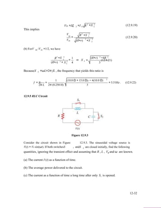 V =IZ =I R 2
+X 2
(12.9.19)20 0 2 0 L
This implies
2 2V
20
V
R +X
=
2
L
2
(12.9.20)
10 (R+r) +X
(b) ForV /V =1/2, we have
L
20 10
R2
+X
2
2
L
2
1
= ⇒ X L
2 2
(R+r) −4R
= (12.9.21)
(R+r) + X 4 3L
BecauseX L =ωL=2π fL , the frequency that yields this ratio is
2
f = XL
2π L
=
1 (10.0 Ω + 15.0 Ω)2 − 4(10.0 Ω)
2π (0.250 H) 3
= 5.51Hz . (12.9.22)
12.9.5 RLC Circuit
Figure 12.9.3
Consider the circuit shown in Figure 12.9.3. The sinusoidal voltage source is
V(t) = V0 sin(ωt). If both switchesS andS are closed initially, find the following1 2
quantities, ignoring the transient effect and assuming that R , L , V, and ω are known.0
(a) The current I (t) as a function of time.
(b) The average power delivered to the circuit.
(c) The current as a function of time a long time after only S is opened.1
12-32
 