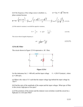 (h) If the frequency of the voltage source is doubled, i.e., ω = 2ω =1/ LC , then the0
phase constant becomes
φ = tan −1
⎛ωL−1/ωC⎞ ⎛
⎜ ⎟= tan−1⎜
(2 / LC)L − ( LC / 2C)⎞ ⎛ 3 L⎞
⎟ = tan−1⎜ ⎟ . (12.9.35)⎝ R ⎠ ⎝ R ⎠ ⎝2R C ⎠
(i) If the inductive reactance is one-half the capacitive reactance,
1 1 1
XL =
2
XC ⇒ ωL=
2ωC
(12.9.36)
This occurs when eh angular frequency is
1 ω
ω= = 0 (12.9.37)
2LC 2
12.9.6 RL Filter
The circuit shown in Figure 12.9.4 represents a RL filter.
Figure 12.9.4
Let the inductance be L = 400 mH, and the input voltage Vin = (20.0 V)sin(ωt) , where
ω = 200 rad/s.
(a) What is the value of R such that the output voltage lags behind the input voltage by
30.0°?
(b) Find the ratio of the amplitude of the output and the input voltages. What type of filter
is this circuit, high-pass or low-pass?
(c) If the positions of the resistor and the inductor were switched, would the circuit be a
high-pass or a low-pass filter?
12-35
 