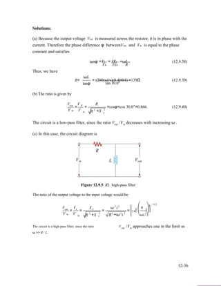 Solutions:
(a) Because the output voltage Vout is measured across the resistor, it is in phase with the
current. Therefore the phase difference φ betweenVout and Vin is equal to the phase
constant and satisfies
tanφ =VL
VR
Thus, we have
ωL
= IXL =ωL . (12.9.38)
IXR R
R=
(b) The ratio is given by
V V
tanφ
= (200rad/s)(0.400H) =139Ω. (12.9.39)
tan 30.0°
Rout
V in
= R
V
=
in R 2
+X
=cosφ=cos 30.0°=0.866. (12.9.40)
2
L
The circuit is a low-pass filter, since the ratio
(c) In this case, the circuit diagram is
Vout /V decreases with increasing ω .in
Figure 12.9.5 RL high-pass filter
The ratio of the output voltage to the input voltage would be
V V X ω 2 2
L ⎡ ⎛ R
−1/22
⎞⎤out
V in
= L
V
=
in R 2
L
+X
=
2
L R2
+ω2
=
2
L
⎢1+⎜ ⎟⎥
⎣ ⎝ωL⎠⎦
The circuit is a high-pass filter, since the ratio
ω >> R / L.
Vout /V approaches one in the limit asin
12-36
 