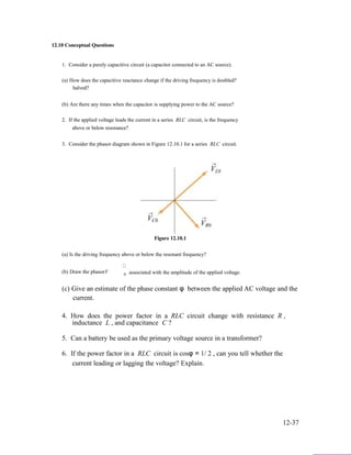 12.10 Conceptual Questions
1. Consider a purely capacitive circuit (a capacitor connected to an AC source).
(a) How does the capacitive reactance change if the driving frequency is doubled?
halved?
(b) Are there any times when the capacitor is supplying power to the AC source?
2. If the applied voltage leads the current in a series RLC circuit, is the frequency
above or below resonance?
3. Consider the phasor diagram shown in Figure 12.10.1 for a series RLC circuit.
Figure 12.10.1
(a) Is the driving frequency above or below the resonant frequency?
(b) Draw the phasorV associated with the amplitude of the applied voltage.0
(c) Give an estimate of the phase constant φ between the applied AC voltage and the
current.
4. How does the power factor in a RLC circuit change with resistance R ,
inductance L , and capacitance C ?
5. Can a battery be used as the primary voltage source in a transformer?
6. If the power factor in a RLC circuit is cosφ = 1/ 2 , can you tell whether the
current leading or lagging the voltage? Explain.
12-37
 