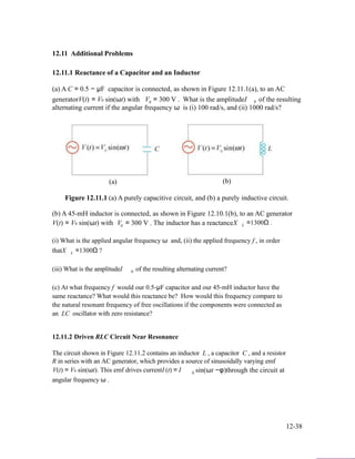 12.11 Additional Problems
12.11.1 Reactance of a Capacitor and an Inductor
(a) A C = 0.5 − µF capacitor is connected, as shown in Figure 12.11.1(a), to an AC
generatorV(t) = V0 sin(ωt) with V0 = 300 V . What is the amplitudeI 0 of the resulting
alternating current if the angular frequency ω is (i) 100 rad/s, and (ii) 1000 rad/s?
(a) (b)
Figure 12.11.1 (a) A purely capacitive circuit, and (b) a purely inductive circuit.
(b) A 45-mH inductor is connected, as shown in Figure 12.10.1(b), to an AC generator
V(t) = V0 sin(ωt) with V0 = 300 V . The inductor has a reactanceX L =1300Ω .
(i) What is the applied angular frequency ω and, (ii) the applied frequency f , in order
thatX L =1300Ω ?
(iii) What is the amplitudeI 0 of the resulting alternating current?
(c) At what frequency f would our 0.5-µF capacitor and our 45-mH inductor have the
same reactance? What would this reactance be? How would this frequency compare to
the natural resonant frequency of free oscillations if the components were connected as
an LC oscillator with zero resistance?
12.11.2 Driven RLC Circuit Near Resonance
The circuit shown in Figure 12.11.2 contains an inductor L , a capacitor C , and a resistor
R in series with an AC generator, which provides a source of sinusoidally varying emf
V(t) = V0 sin(ωt). This emf drives currentI (t) = I
angular frequency ω .
0 sin(ωt −φ)through the circuit at
12-38
 