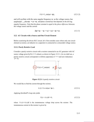 I (t) = I 0 sin(ωt −φ), (12.1.2)
and will oscillate with the same angular frequency ω as the voltage source, has
amplitudeI 0 , phaseφI = ωt −φ , and phase constant φ that depends on the driving
angular frequency. Note that the phase constant is equal to the phase difference between
the voltage source and the current
Δφ ≡ φV − φI = ωt − (ωt − φ) = φ . (12.1.3)
12.2 AC Circuits with a Source and One Circuit Element
Before examining the driven RLC circuit, let’s first consider cases where only one circuit
element (a resistor, an inductor or a capacitor) is connected to a sinusoidal voltage source.
12.2.1 Purely Resistive Load
Consider a purely resistive circuit with a resistor connected to an AC generator with AC
source voltage given byV(t) = V0 sin(ωt), as shown in Figure 12.2.1. (As we shall see, a
purely resistive circuit corresponds to infinite capacitance C = ∞ and zero inductance
L= 0.)
Figure 12.2.1 A purely resistive circuit
We would like to find the current through the resistor,
IR (t) = IR0 sin(ωt −φR ) . (12.2.1)
Applying Kirchhoff’s loop rule yields
V(t) − IR (t)R = 0, (12.2.2)
where VR (t) = IR (t)R is the instantaneous voltage drop across the resistor. The
instantaneous current in the resistor is given by
12-3
 