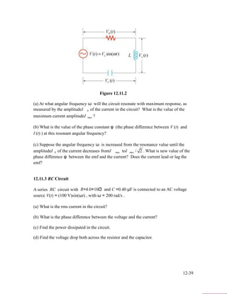 Figure 12.11.2
(a) At what angular frequency ω will the circuit resonate with maximum response, as
measured by the amplitudeI 0 of the current in the circuit? What is the value of the
maximum current amplitudeI max ?
(b) What is the value of the phase constant φ (the phase difference between V (t) and
I (t) ) at this resonant angular frequency?
(c) Suppose the angular frequency ω is increased from the resonance value until the
amplitudeI 0 of the current decreases fromI max toI max / 2 . What is new value of the
phase difference φ between the emf and the current? Does the current lead or lag the
emf?
12.11.3 RC Circuit
A series RC circuit with 3
R=4.0×10Ω and C =0.40 µF is connected to an AC voltage
source V(t) = (100 V)sin(ωt) , with ω = 200 rad/s .
(a) What is the rms current in the circuit?
(b) What is the phase difference between the voltage and the current?
(c) Find the power dissipated in the circuit.
(d) Find the voltage drop both across the resistor and the capacitor.
12-39
 