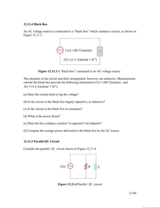 12.11.4 Black Box
An AC voltage source is connected to a “black box” which contains a circuit, as shown in
Figure 12.11.3.
Figure 12.11.3 A “black box” connected to an AC voltage source.
The elements in the circuit and their arrangement, however, are unknown. Measurements
outside the black box provide the following information:V(t) = (80 V)sin(ωt) , and
I(t) = (1.6 A)sin(ωt + 45°).
(a) Does the current lead or lag the voltage?
(b) Is the circuit in the black box largely capacitive or inductive?
(c) Is the circuit in the black box at resonance?
(d) What is the power factor?
(e) Does the box contain a resistor? A capacitor? An inductor?
(f) Compute the average power delivered to the black box by the AC source.
12.11.5 Parallel RL Circuit
Consider the parallel RL circuit shown in Figure 12.11.4.
Figure 12.11.4 Parallel RL circuit
12-40
 