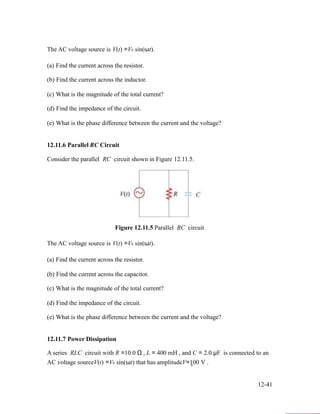 The AC voltage source is V(t) =V0 sin(ωt).
(a) Find the current across the resistor.
(b) Find the current across the inductor.
(c) What is the magnitude of the total current?
(d) Find the impedance of the circuit.
(e) What is the phase difference between the current and the voltage?
12.11.6 Parallel RC Circuit
Consider the parallel RC circuit shown in Figure 12.11.5.
Figure 12.11.5 Parallel RC circuit
The AC voltage source is V(t) =V0 sin(ωt).
(a) Find the current across the resistor.
(b) Find the current across the capacitor.
(c) What is the magnitude of the total current?
(d) Find the impedance of the circuit.
(e) What is the phase difference between the current and the voltage?
12.11.7 Power Dissipation
A series RLC circuit with R =10.0 Ω , L = 400 mH , and C = 2.0 µF is connected to an
AC voltage sourceV(t) =V0 sin(ωt) that has amplitudeV=100 V .0
12-41
 