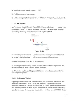 (a) What is the resonant angular frequency ω ?0
(b) Find the rms current at resonance.
(c) Let the driving angular frequency be ω = 4000 rad/s . ComputeX
12.11.8 FM Antenna
,C XL , Z , and φ .
−6An FM antenna circuit (shown in Figure 12.11.6) has an inductance L =10 H, a
−12
capacitance C =10 F , and a resistance R = 100 Ω . A radio signal induces a
sinusoidally alternating emf in the antenna with amplitude
Figure 12.11.6
−5
10 V
(a) For what angular frequencyω (radians/sec) of the incoming waves will the circuit0
be “in tune”-- that is, for whatω will the current in the circuit be a maximum.0
(b) What is the quality factorQqual of the resonance?
(c) Assuming that the incoming wave is “in tune,” what will be the amplitude of the
current in the circuit at this “in tune” angular frequency.
(d) What is the amplitude of the potential difference across the capacitor at this “in
tune” angular frequency?
12.11.9 Driven RLC Circuit
Suppose you want a series RLC circuit to tune to your favorite FM radio station that
broadcasts at a frequency of 89.7 MHz . You would like to avoid the station that
broadcasts at 89.5 MHz . In order to achieve this, for a given input voltage signal from
your antenna, you want the width of your resonance to be narrow enough at 89.7 MHz
such that the current flowing in your circuit will be 2
10−times less at 89.5 MHz than at
12-42
 
