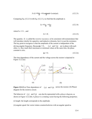 IR (t) =V(t)
R
=V0 sin(ωt)= IR0sin(ωt). (12.2.3)
R
Comparing Eq. (12.2.3) with Eq. (12.2.1), we find that the amplitude is
IR0 =VR0
R
whereVR0 = V0 , and
=VR0 (12.2.4)
XR
XR = R . (12.2.5)
The quantity XR is called the resistive reactance, to be consistent with nomenclature that
will introduce shortly for capacitive and inductive elements, but it is just the resistance.
The key point to recognize is that the amplitude of the current is independent of the
driving angular frequency. BecauseφR = 0 , I t)R and V t)R are in phase with each
other, i.e. they reach their maximum or minimum values at the same time, the phase
constant is zero,
φR = 0 . (12.2.6)
The time dependence of the current and the voltage across the resistor is depicted in
Figure 12.2.2(a).
(a)
Figure 12.2.2 (a) Time dependence of
diagram for the resistive circuit.
I t)R and V t)R
(b)
across the resistor. (b) Phasor
The behavior of I t)R and V t)R can also be represented with a phasor diagram, as
shown in Figure 12.2.2(b). A phasor is a rotating vector having the following properties;
(i) length: the length corresponds to the amplitude.
(ii) angular speed: the vector rotates counterclockwise with an angular speed ω.
12-4
 