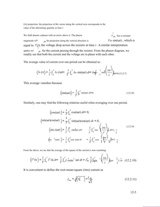 (iii) projection: the projection of the vector along the vertical axis corresponds to the
value of the alternating quantity at time t.
We shall denote a phasor with an arrow above it. The phasor V has a constant
magnitude ofV . Its projection along the vertical direction is
R0
VR0 sin(ωt) , which is
equal to
R0
V t), the voltage drop across the resistor at time t . A similar interpretationR
applies toI R0 for the current passing through the resistor. From the phasor diagram, we
readily see that both the current and the voltage are in phase with each other.
The average value of current over one period can be obtained as:
IR (t) =
1
∫
T
IR (t)dt=
1
∫
T
IR0 sin(ωt) dt= IR0∫
T ⎛
sin⎜
2πt⎞
⎟dt=0.(12.2.7)
T 0 T
This average vanishes because
sin(ωt)
0 T 0
1 T
= sin(ωt) dt=0.
⎝ T ⎠
(12.2.8)∫0
T
Similarly, one may find the following relations useful when averaging over one period,
cos(ωt) =
1
∫
T
cos(ωt) dt= 0,
T 0
1 T
sin(ωt)cos(ωt) = ∫ sin(ωt)cos(ωt) dt = 0,
T 0
1 T
sin2 (ωt) =
1 T ⎛2
sin(ωt) dt= sin2
(12.2.9)
2πt⎞
dt=1,∫0
∫0 ⎜ ⎟
T
1 T2
cos (ωt) = cos2 (ωt) dt
T ⎝ T ⎠ 2
1 T ⎛2πt⎞
= cos2 dt=1.
T
∫0 T
∫0 ⎜⎝T ⎟⎠ 2
From the above, we see that the average of the square of the current is non-vanishing:
2
I t)R =
1
T
T
∫0
2
I t)R dt=
1
T
T
∫ I0
2 2
R0sin ωt dt = I
12
R0
T
T
∫sin0
2 ⎛2πt⎞ 1
⎜ ⎟dt= I
⎝ T ⎠ 2
2
R0 (12.2.10)
It is convenient to define the root-mean-square (rms) current as
Irms
2 I= I t) =R
R0
2
(12.2.11)
12-5
 