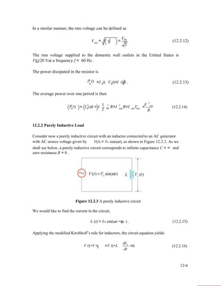 In a similar manner, the rms voltage can be defined as
V2
V = V t) = R0
(12.2.12)rms R
2
The rms voltage supplied to the domestic wall outlets in the United States is
V=120 Vat a frequency f = 60 Hz .rms
The power dissipated in the resistor is
2P t) =I t)R R
The average power over one period is then
2 1
V t)=I t)R .R R
2 2 V
(12.2.13)
2
rmsP t)R = I t)R = IR R0 R=I rmsR=I Vrms rms = (12.2.14)
2 R
12.2.2 Purely Inductive Load
Consider now a purely inductive circuit with an inductor connected to an AC generator
with AC source voltage given by V(t) = V0 sin(ωt), as shown in Figure 12.2.3. As we
shall see below, a purely inductive circuit corresponds to infinite capacitance C = ∞ and
zero resistance R = 0 .
Figure 12.2.3 A purely inductive circuit
We would like to find the current in the circuit,
IL (t) = IL0 sin(ωt −φL ) . (12.2.15)
Applying the modified Kirchhoff’s rule for inductors, the circuit equation yields
dI
V t)−V t)L
L
=V t)−L
dt
=0 (12.2.16)
12-6
 