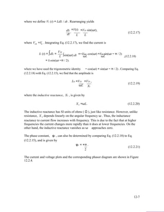 where we define VL (t) = LdIL / dt . Rearranging yields
dIL =V(t) =VL0 sin(ωt),
(12.2.17)
dt L L
where V =VL0 0 . Integrating Eq. (12.2.17), we find the current is
VL0
IL (t) = ∫dIL =
L ∫sin(ωt) dt =−VL0
ωL
cos(ωt) =VL0 sin(ωt − π / 2)
ωL ,(12.2.18)
= IL0sin(ωt −π / 2).
where we have used the trigonometric identity − cos(ωt) = sin(ωt − π / 2) . Comparing Eq.
(12.2.18) with Eq. (12.2.15), we find that the amplitude is
IL0 =VL0 =VL0 ,
(12.2.19)
ωL XL
where the inductive reactance, XL , is given by
XL =ωL. (12.2.20)
The inductive reactance has SI units of ohms ( Ω ), just like resistance. However, unlike
resistance, X L depends linearly on the angular frequency ω . Thus, the inductance
reactance to current flow increases with frequency. This is due to the fact that at higher
frequencies the current changes more rapidly than it does at lower frequencies. On the
other hand, the inductive reactance vanishes as ω approaches zero.
The phase constant, φL , can also be determined by comparing Eq. (12.2.18) to Eq.
(12.2.15), and is given by
φL = +π .
(12.2.21)
2
The current and voltage plots and the corresponding phasor diagram are shown in Figure
12.2.4.
12-7
 