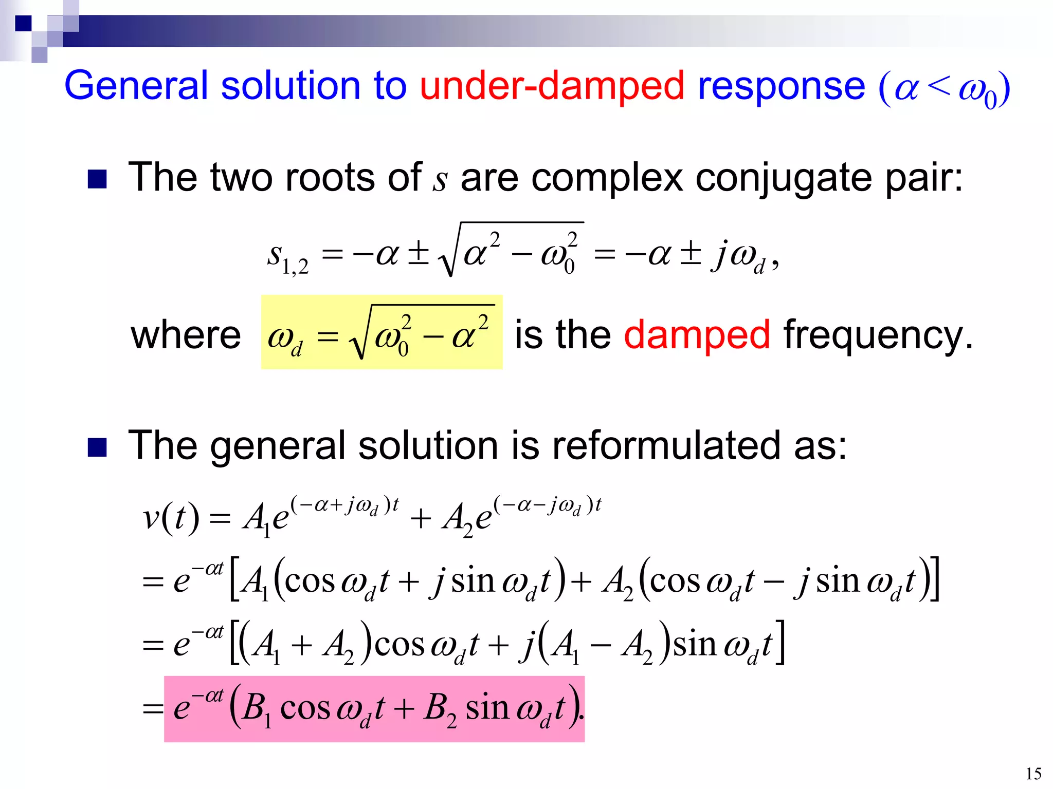 15
where is the damped frequency.
General solution to under-damped response ( <0)
 The two roots of s are complex conjugate pair:
2
2
0 

 

d
,
2
0
2
2
,
1 d
j
s 



 






   
 
   
 
 .
sin
cos
sin
cos
sin
cos
sin
cos
)
(
2
1
2
1
2
1
2
1
)
(
2
)
(
1
t
B
t
B
e
t
A
A
j
t
A
A
e
t
j
t
A
t
j
t
A
e
e
A
e
A
t
v
d
d
t
d
d
t
d
d
d
d
t
t
j
t
j d
d


































 The general solution is reformulated as:
 