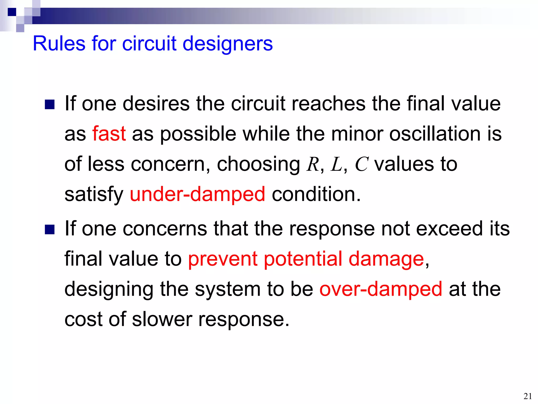 21
Rules for circuit designers
 If one desires the circuit reaches the final value
as fast as possible while the minor oscillation is
of less concern, choosing R, L, C values to
satisfy under-damped condition.
 If one concerns that the response not exceed its
final value to prevent potential damage,
designing the system to be over-damped at the
cost of slower response.
 