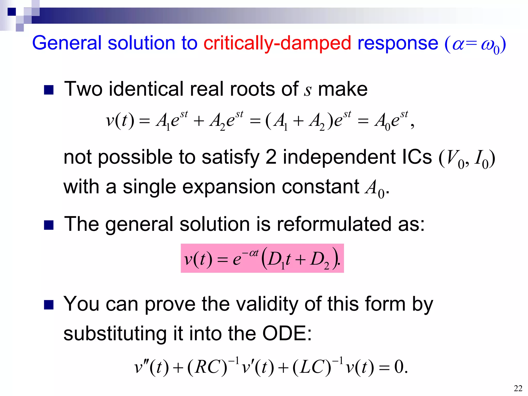 22
General solution to critically-damped response (=0)
 Two identical real roots of s make
 The general solution is reformulated as:
,
)
(
)
( 0
2
1
2
1
st
st
st
st
e
A
e
A
A
e
A
e
A
t
v 




not possible to satisfy 2 independent ICs (V0, I0)
with a single expansion constant A0.
 .
)
( 2
1 D
t
D
e
t
v t

 
 You can prove the validity of this form by
substituting it into the ODE:
.
0
)
(
)
(
)
(
)
(
)
( 1
1





 

t
v
LC
t
v
RC
t
v
 