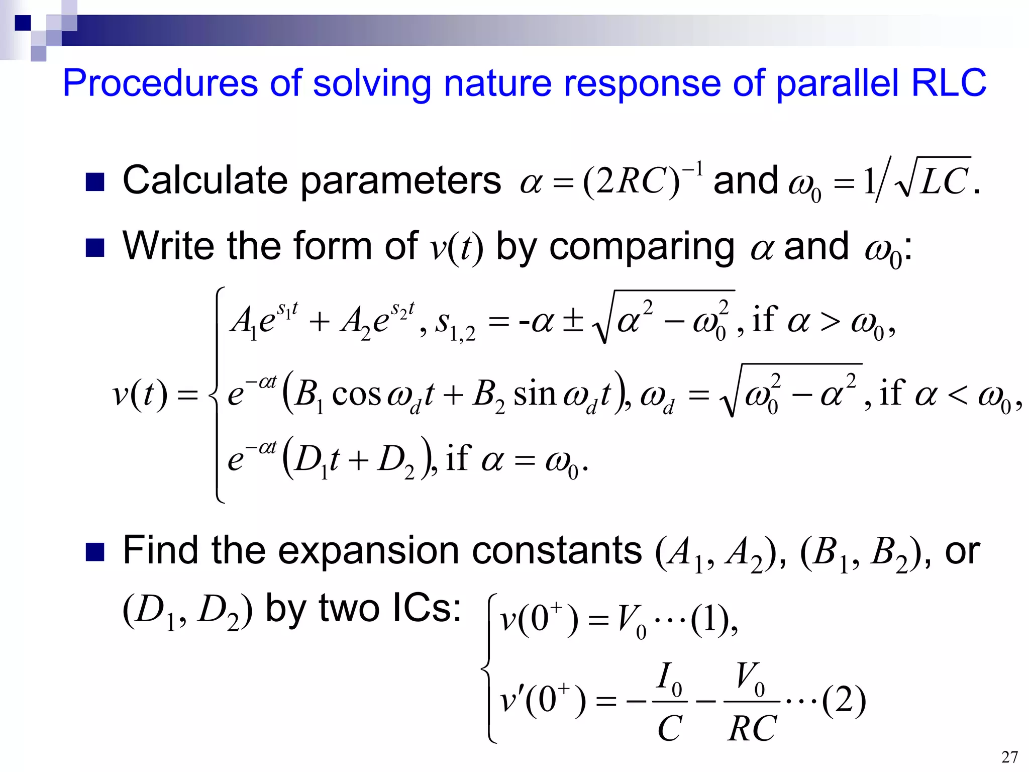 27
Procedures of solving nature response of parallel RLC
 Calculate parameters and .
 Write the form of v(t) by comparing  and :
 Find the expansion constants (A1, A2), (B1, B2), or
(D1, D2) by two ICs:
LC
1
0 

1
)
2
( 
 RC













)
2
(
)
0
(
),
1
(
)
0
(
0
0
0


RC
V
C
I
v
V
v
 
 





















.
if
,
,
if
,
,
sin
cos
,
if
,
-
,
)
(
0
2
1
0
2
2
0
2
1
0
2
0
2
2
,
1
2
1
2
1
















D
t
D
e
t
B
t
B
e
s
e
A
e
A
t
v
t
d
d
d
t
t
s
t
s
 