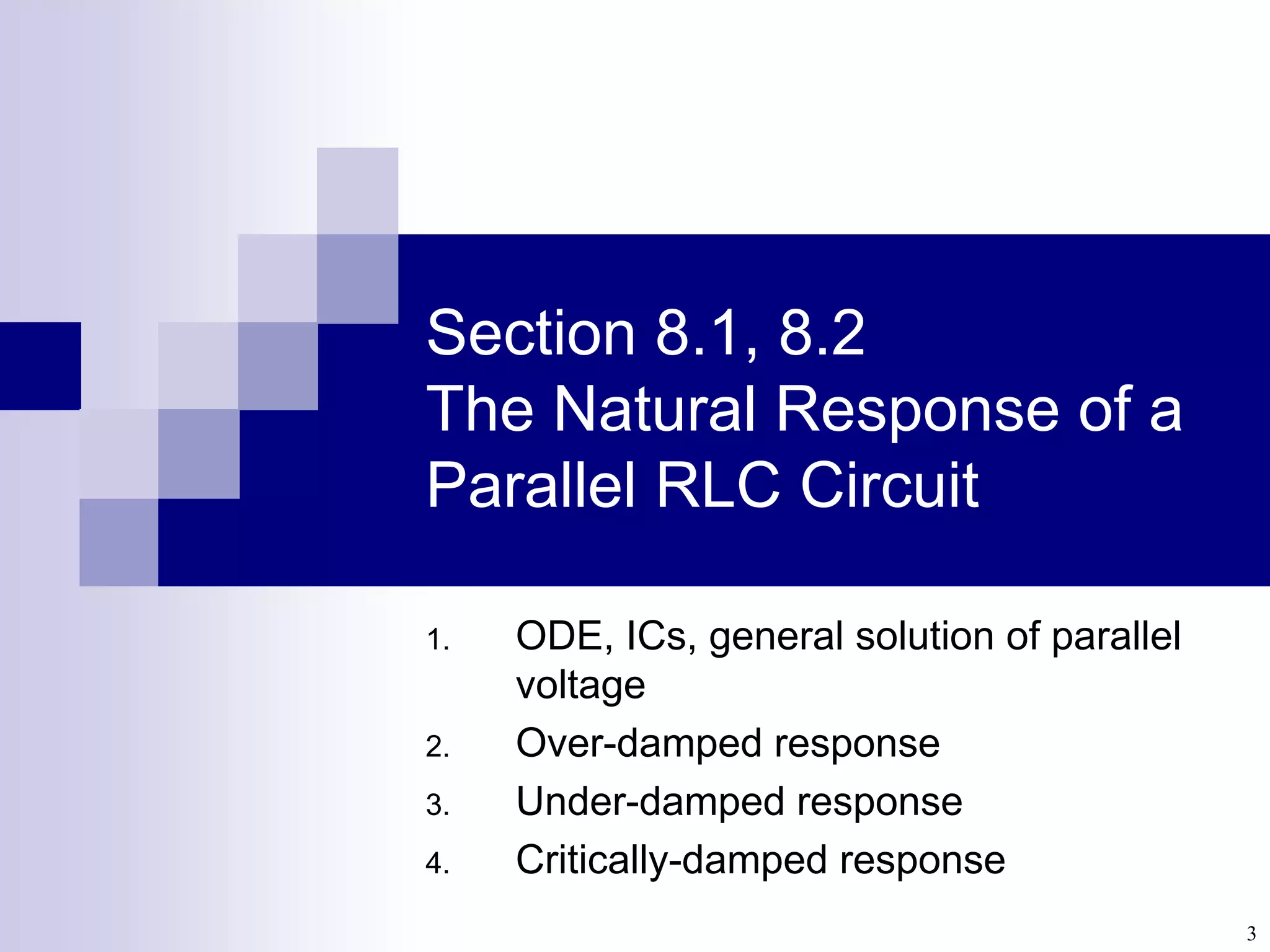 3
Section 8.1, 8.2
The Natural Response of a
Parallel RLC Circuit
1. ODE, ICs, general solution of parallel
voltage
2. Over-damped response
3. Under-damped response
4. Critically-damped response
 