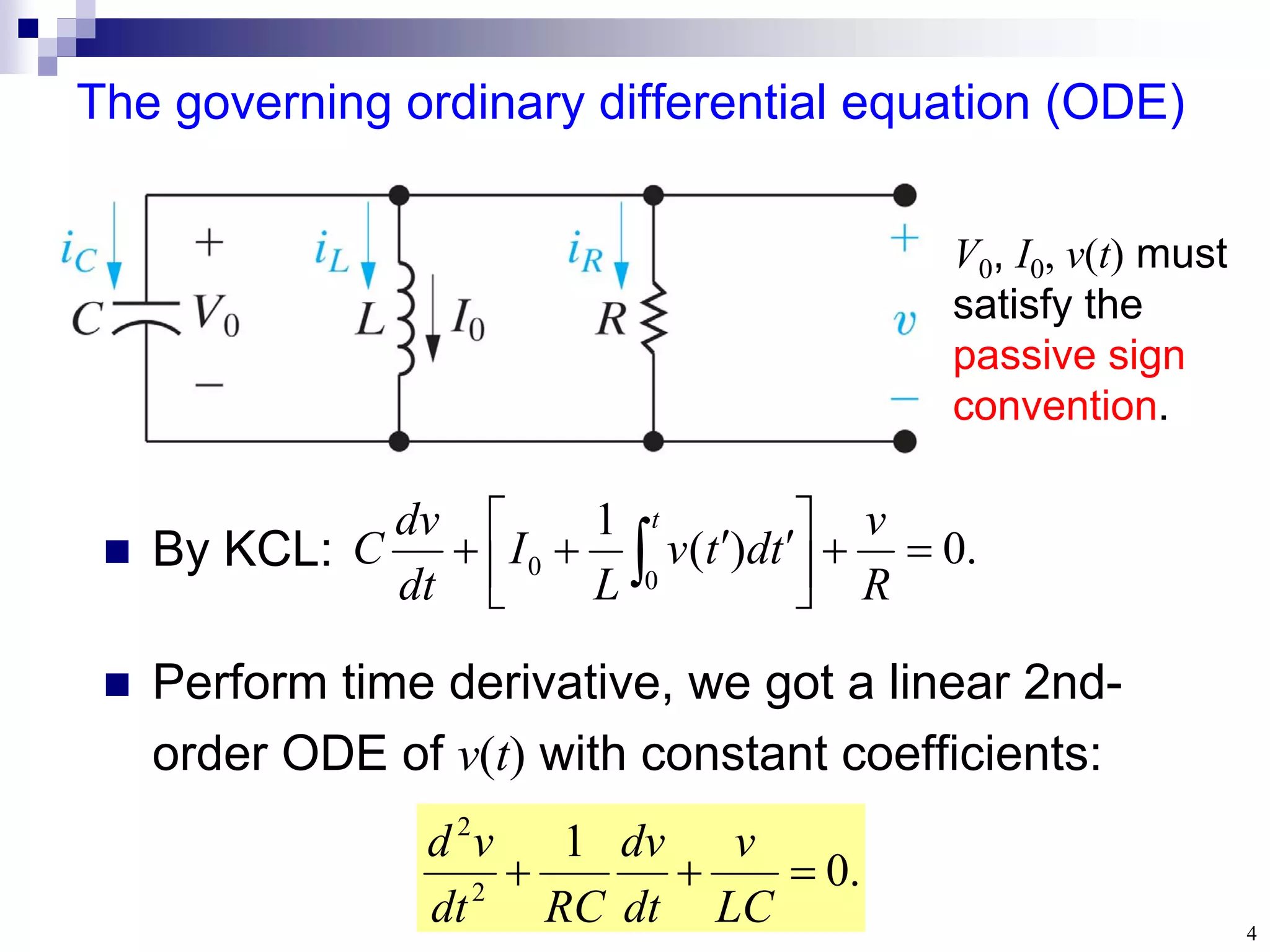 4
The governing ordinary differential equation (ODE)
.
0
)
(
1
0
0 






 


  R
v
t
d
t
v
L
I
dt
dv
C
t
 By KCL:
.
0
1
2
2



LC
v
dt
dv
RC
dt
v
d
 Perform time derivative, we got a linear 2nd-
order ODE of v(t) with constant coefficients:
V0, I0, v(t) must
satisfy the
passive sign
convention.
 