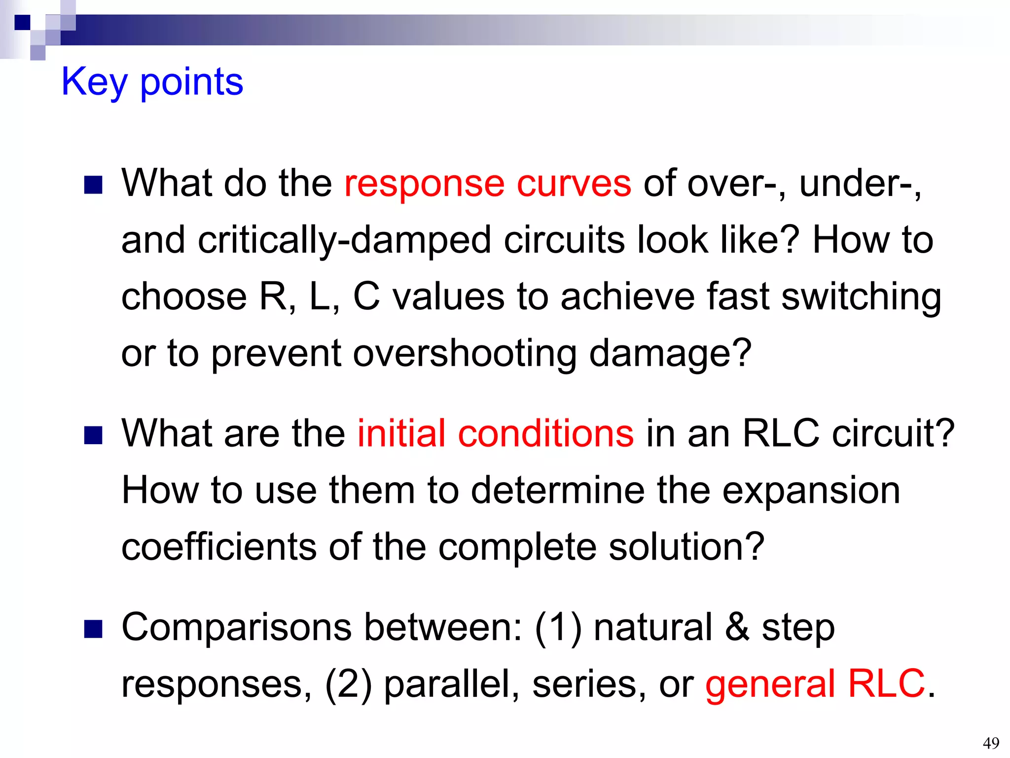 49
Key points
 What do the response curves of over-, under-,
and critically-damped circuits look like? How to
choose R, L, C values to achieve fast switching
or to prevent overshooting damage?
 What are the initial conditions in an RLC circuit?
How to use them to determine the expansion
coefficients of the complete solution?
 Comparisons between: (1) natural & step
responses, (2) parallel, series, or general RLC.
 
