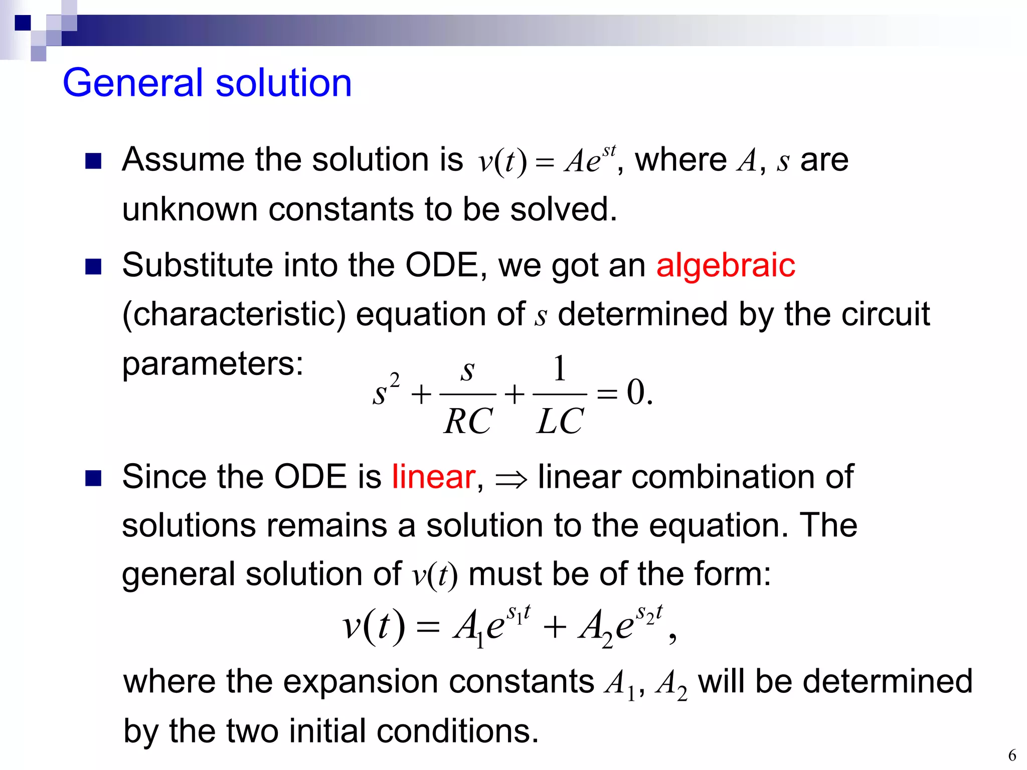 6
General solution
.
0
1
2



LC
RC
s
s
 Assume the solution is , where A, s are
unknown constants to be solved.
 Substitute into the ODE, we got an algebraic
(characteristic) equation of s determined by the circuit
parameters:
st
Ae
t
v 
)
(
where the expansion constants A1, A2 will be determined
by the two initial conditions.
,
)
( 2
1
2
1
t
s
t
s
e
A
e
A
t
v 

 Since the ODE is linear,  linear combination of
solutions remains a solution to the equation. The
general solution of v(t) must be of the form:
 