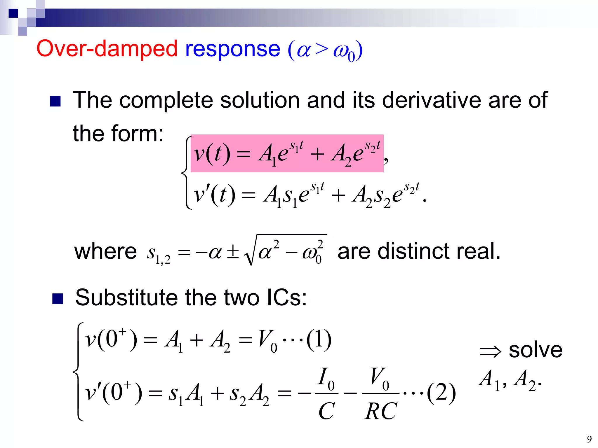 9
where are distinct real.
Over-damped response ( >0)
 The complete solution and its derivative are of
the form:










.
)
(
,
)
(
2
1
2
1
2
2
1
1
2
1
t
s
t
s
t
s
t
s
e
s
A
e
s
A
t
v
e
A
e
A
t
v
2
0
2
2
,
1 

 



s
 Substitute the two ICs:
















)
2
(
)
0
(
)
1
(
)
0
(
0
0
2
2
1
1
0
2
1


RC
V
C
I
A
s
A
s
v
V
A
A
v  solve
A1, A2.
 