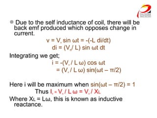 Due to the self inductance of coil, there will be
back emf produced which opposes change in
current.
v = Vm sin ωt = -(-L di/dt)
di = (Vm/ L) sin ωt dt
Integrating we get;
i = -(Vm / L ω) cos ωt
= (Vm / L ω) sin(ωt – π/2)
Here i will be maximum when sin(ωt – π/2) = 1
Thus Im = Vm / L ω = Vm / XL
Where XL = Lω, this is known as inductive
reactance.
 