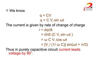 We know
q = CV
q = C Vm sin ωt
The current is given by rate of change of charge
i = dq/dt
= d/dt (C Vm sin ωt )
= ω C Vm cos ωt
= [Vm / (1/ ω C)] sin(ωt + π/2)
Thus in purely capacitive circuit current leads
voltage by 90°.
 