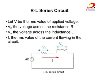 R-L Series Circuit
•Let V be the rms value of applied voltage.
•VR, the voltage across the resistance R.
•VL, the voltage across the inductance L.
•I, the rms value of the current flowing in the
circuit.
R-L series circuit
 