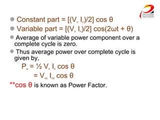 Constant part = [(Vm Im)/2] cos θ
Variable part = [(Vm Im)/2] cos(2ωt + θ)
Average of variable power component over a
complete cycle is zero.
Thus average power over complete cycle is
given by,
Pav = ½ Vm Im cos θ
= Vrms Irms cos θ
**cos θ is known as Power Factor.
 