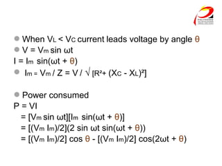 When VL < VC current leads voltage by angle θ
V = Vm sin ωt
I = Im sin(ωt + θ)
 Im = Vm / Z = V / √ [R²+ (XC - XL)²]
Power consumed
P = VI
= [Vm sin ωt][Im sin(ωt + θ)]
= [(Vm Im)/2](2 sin ωt sin(ωt + θ))
= [(Vm Im)/2] cos θ - [(Vm Im)/2] cos(2ωt + θ)
 
