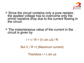 Since the circuit contains only a pure resistor,
the applied voltage has to overcome only the
ohmic resistive drop due to the current flowing in
the circuit.
The instantaneous value of the current in the
circuit is given by
i = v / R = (Vm sin ωt) / R
But Vm / R =Im (Maximum current)
Therefore i = Im sin ωt
 