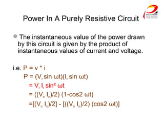 Power In A Purely Resistive Circuit
The instantaneous value of the power drawn
by this circuit is given by the product of
instantaneous values of current and voltage.
i.e. P = v * i
P = (Vm sin ωt)(Im sin ωt)
= Vm Im sin² ωt
= ((Vm Im)/2) (1-cos2 ωt)
=[(Vm Im)/2] - [((Vm Im)/2) (cos2 ωt)]
 