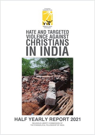 HATE AND TARGETED
VIOLENCE AGAINST
CHRISTIANS
IN INDIA
Religious Liberty
Commission
Evangelical
Fellowship of India
HALF YEARLY REPORT 2021
RELIGIOUS LIBERTY COMMISSION OF
THE EVANGELICAL FELLOWSHIP OF INDIA
 
