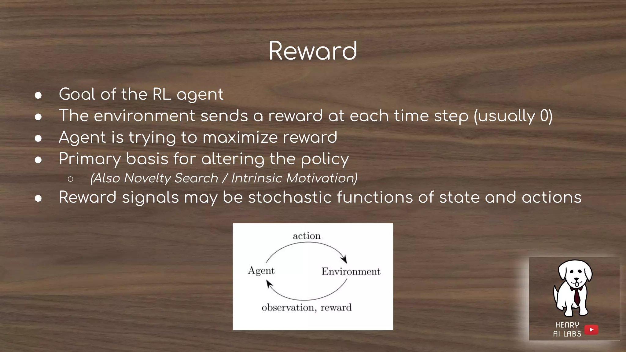 Reward
● Goal of the RL agent
● The environment sends a reward at each time step (usually 0)
● Agent is trying to maximize reward
● Primary basis for altering the policy
○ (Also Novelty Search / Intrinsic Motivation)
● Reward signals may be stochastic functions of state and actions
 