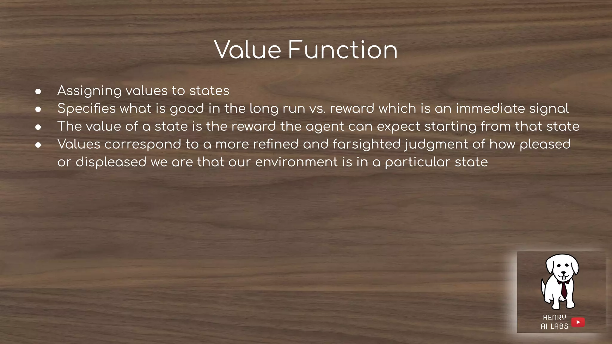Value Function
● Assigning values to states
● Speciﬁes what is good in the long run vs. reward which is an immediate signal
● The value of a state is the reward the agent can expect starting from that state
● Values correspond to a more reﬁned and farsighted judgment of how pleased
or displeased we are that our environment is in a particular state
 
