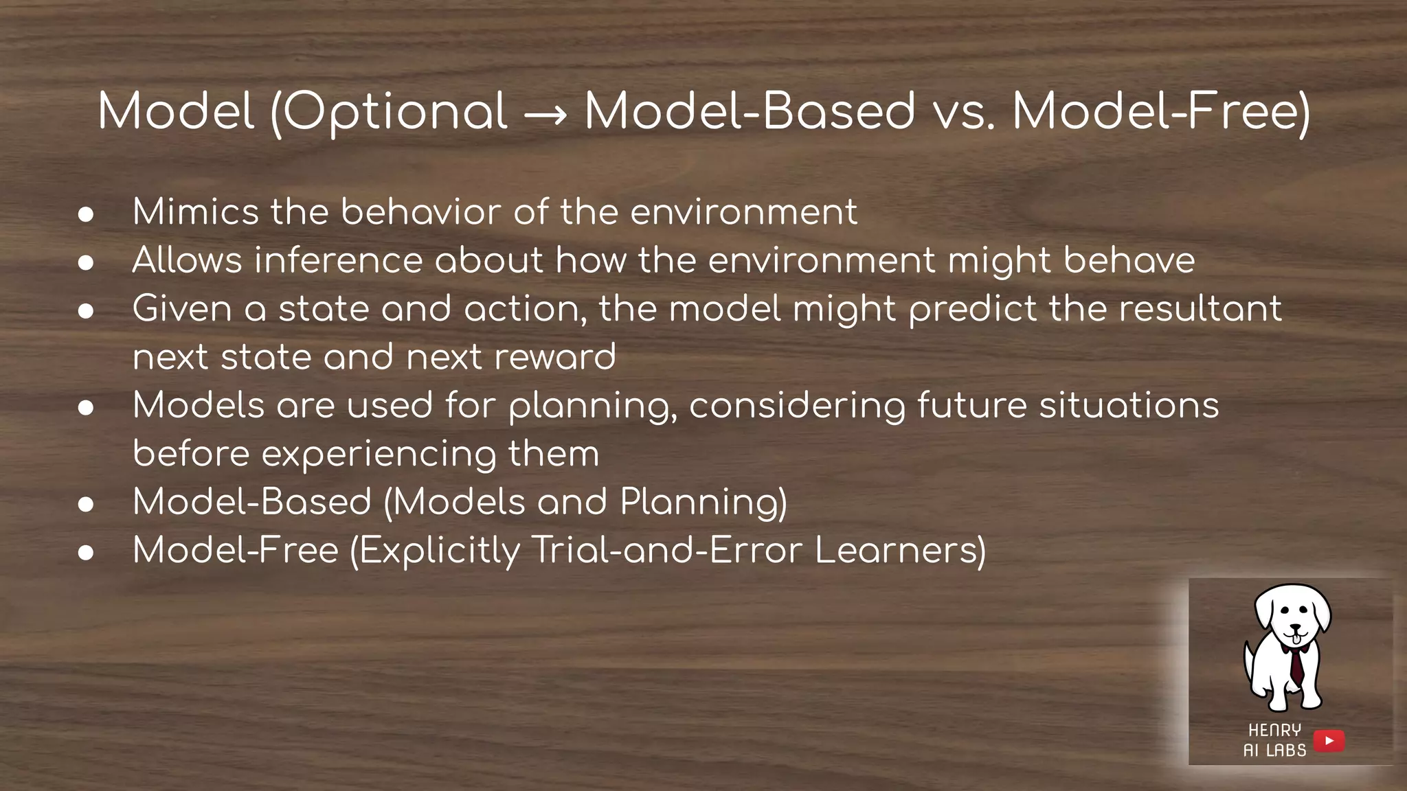 Model (Optional → Model-Based vs. Model-Free)
● Mimics the behavior of the environment
● Allows inference about how the environment might behave
● Given a state and action, the model might predict the resultant
next state and next reward
● Models are used for planning, considering future situations
before experiencing them
● Model-Based (Models and Planning)
● Model-Free (Explicitly Trial-and-Error Learners)
 