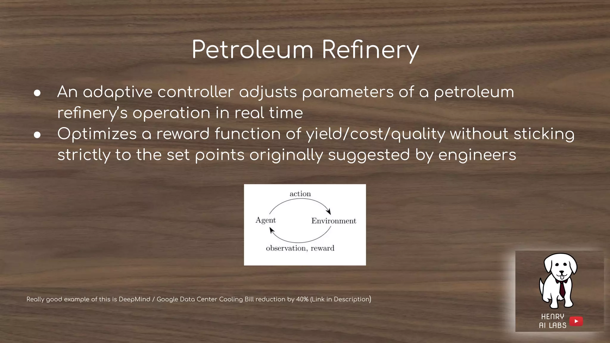 Petroleum Reﬁnery
● An adaptive controller adjusts parameters of a petroleum
reﬁnery’s operation in real time
● Optimizes a reward function of yield/cost/quality without sticking
strictly to the set points originally suggested by engineers
Really good example of this is DeepMind / Google Data Center Cooling Bill reduction by 40% (Link in Description)
 