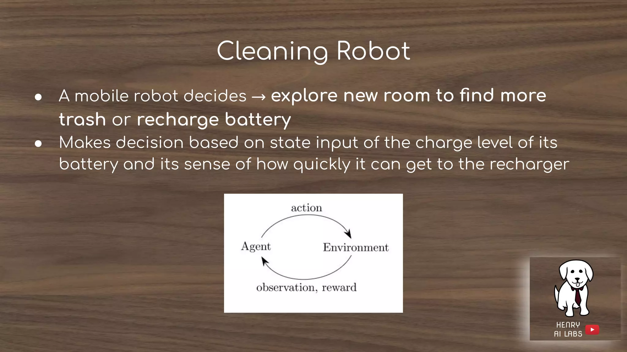Cleaning Robot
● A mobile robot decides → explore new room to ﬁnd more
trash or recharge battery
● Makes decision based on state input of the charge level of its
battery and its sense of how quickly it can get to the recharger
 