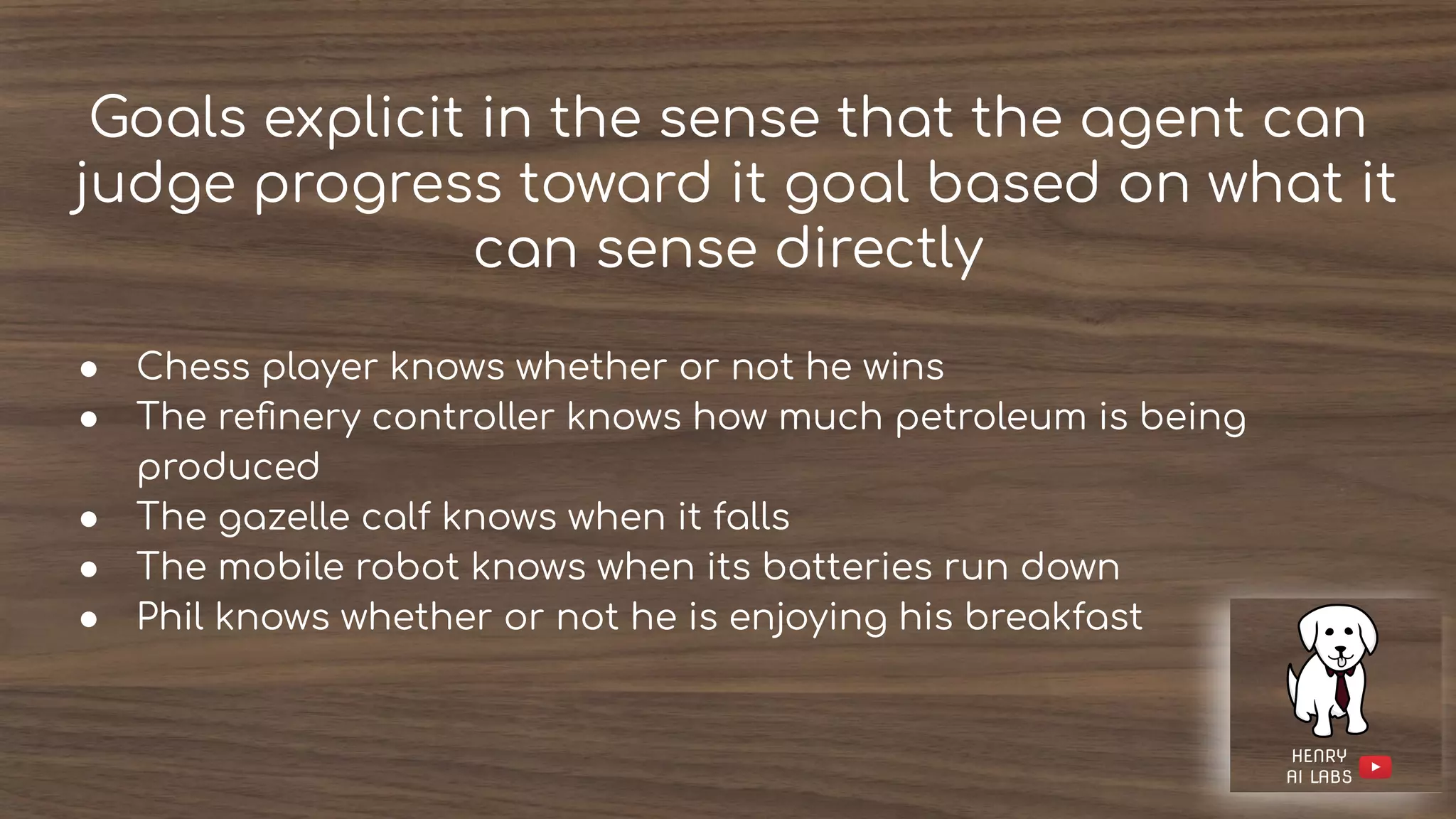 Goals explicit in the sense that the agent can
judge progress toward it goal based on what it
can sense directly
● Chess player knows whether or not he wins
● The reﬁnery controller knows how much petroleum is being
produced
● The gazelle calf knows when it falls
● The mobile robot knows when its batteries run down
● Phil knows whether or not he is enjoying his breakfast
 
