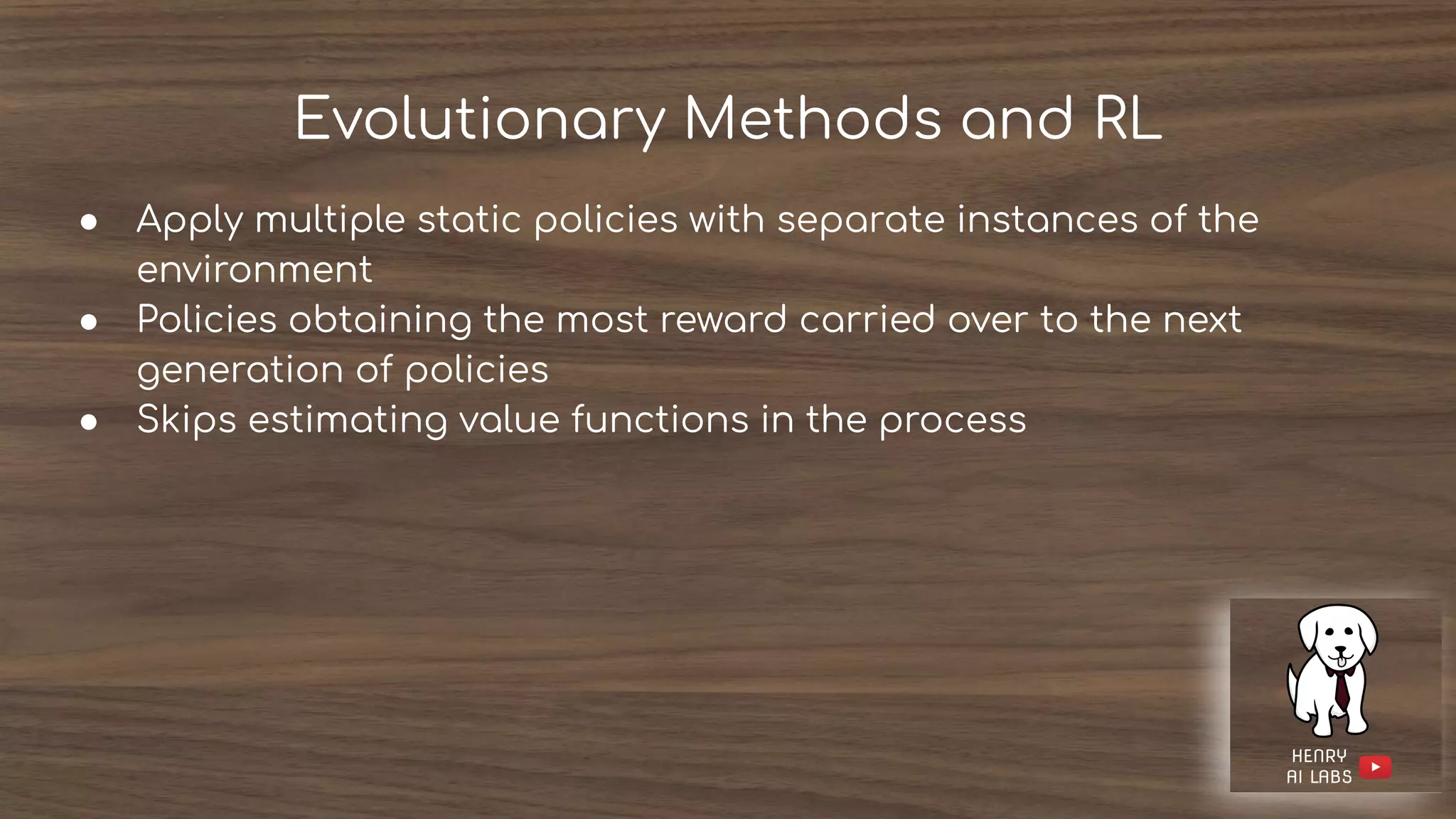 Evolutionary Methods and RL
● Apply multiple static policies with separate instances of the
environment
● Policies obtaining the most reward carried over to the next
generation of policies
● Skips estimating value functions in the process
 