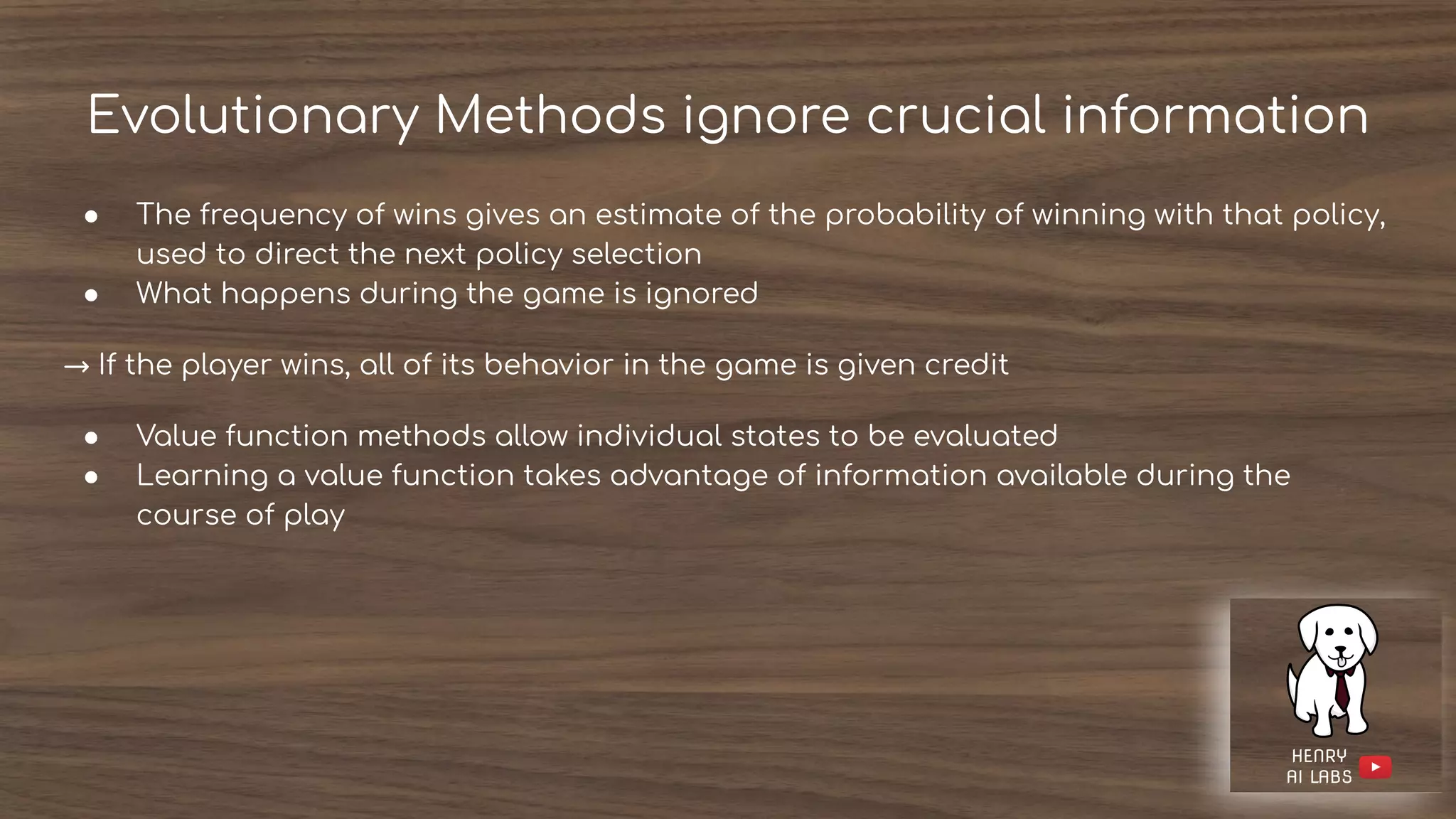 Evolutionary Methods ignore crucial information
● The frequency of wins gives an estimate of the probability of winning with that policy,
used to direct the next policy selection
● What happens during the game is ignored
→ If the player wins, all of its behavior in the game is given credit
● Value function methods allow individual states to be evaluated
● Learning a value function takes advantage of information available during the
course of play
 