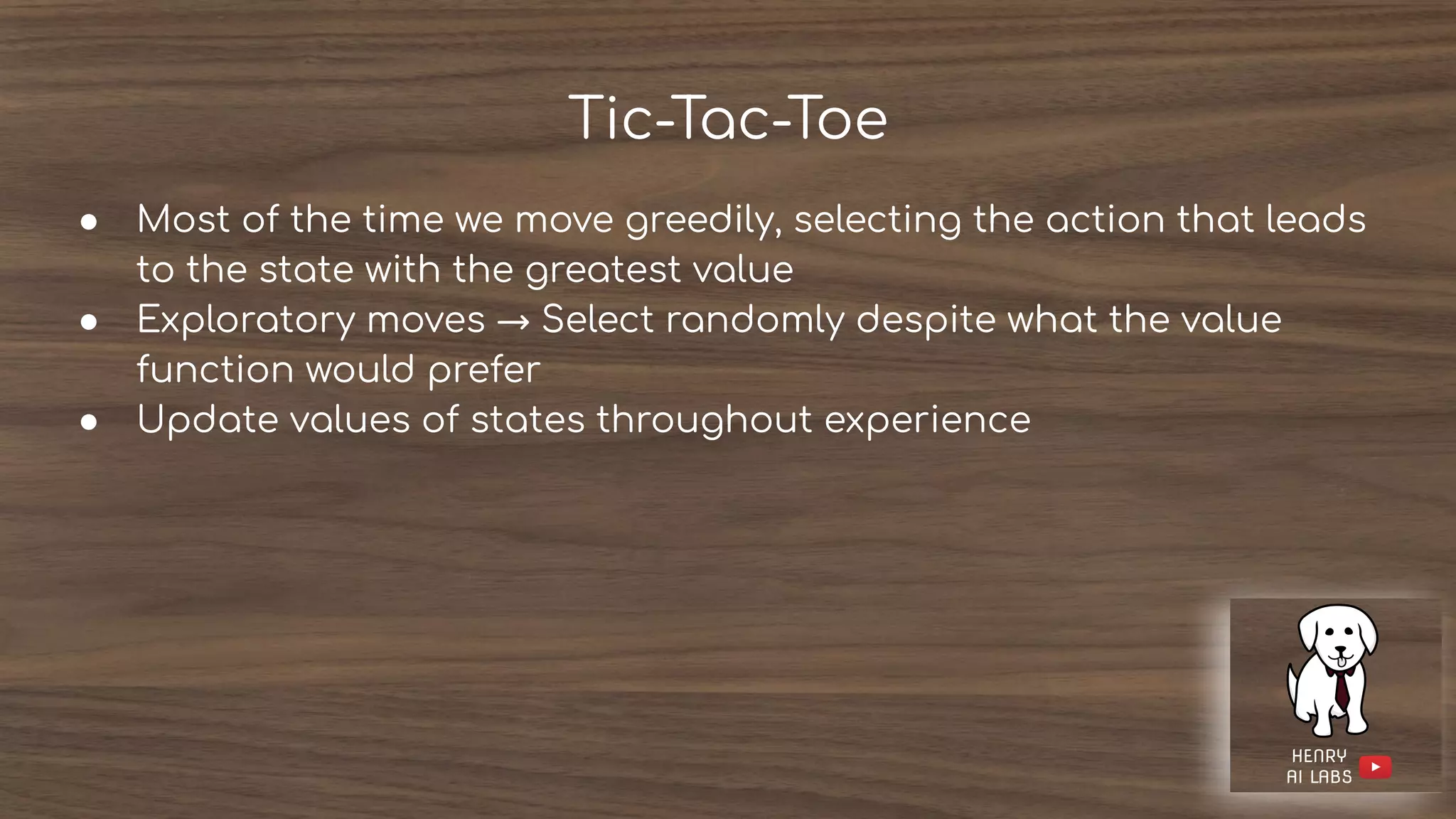 Tic-Tac-Toe
● Most of the time we move greedily, selecting the action that leads
to the state with the greatest value
● Exploratory moves → Select randomly despite what the value
function would prefer
● Update values of states throughout experience
 